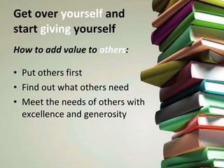 Get over  yourself  and  start  giving  yourself How to add value to  others : Put others first Find out what others need Meet the needs of others with excellence and generosity  