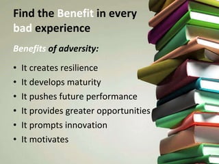 Find the  Benefit  in every  bad  experience Benefits  of adversity: It creates resilience It develops maturity It pushes future performance It provides greater opportunities It prompts innovation It motivates 