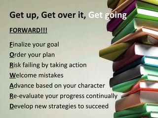 Get up, Get over it,  Get going FORWARD!!! F inalize your goal O rder your plan R isk failing by taking action W elcome mistakes A dvance based on your character R e-evaluate your progress continually D evelop new strategies to succeed 