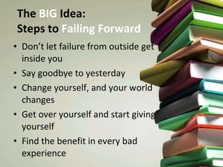 The  BIG  Idea:  Steps to  Failing Forward Don’t let failure from outside get inside you Say goodbye to yesterday Change yourself, and your world changes Get over yourself and start giving yourself Find the benefit in every bad experience 