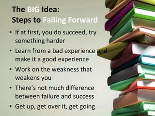 The  BIG  Idea:  Steps to  Failing Forward If at first, you do succeed, try something harder Learn from a bad experience and make it a good experience Work on the weakness that weakens you There’s not much difference between failure and success Get up, get over it, get going 