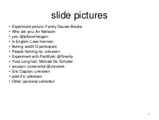 slide pictures 
• Experiment picture: Family Dauwe-Bracke 
• Who are you: An Nelissen 
• yes: @jelleverheugen 
• In English: Leen Herman 
• Boring: ale2012 participant 
• People forming no: unknown 
• Experiment with PairWork: @Smetty 
• Yves Long hair: Michaël De Schutter 
• amazon: screenshot @JonJenk 
• Eric Clapton: unknown 
• post it’s: unknown 
• Other: personal collection 
53 
