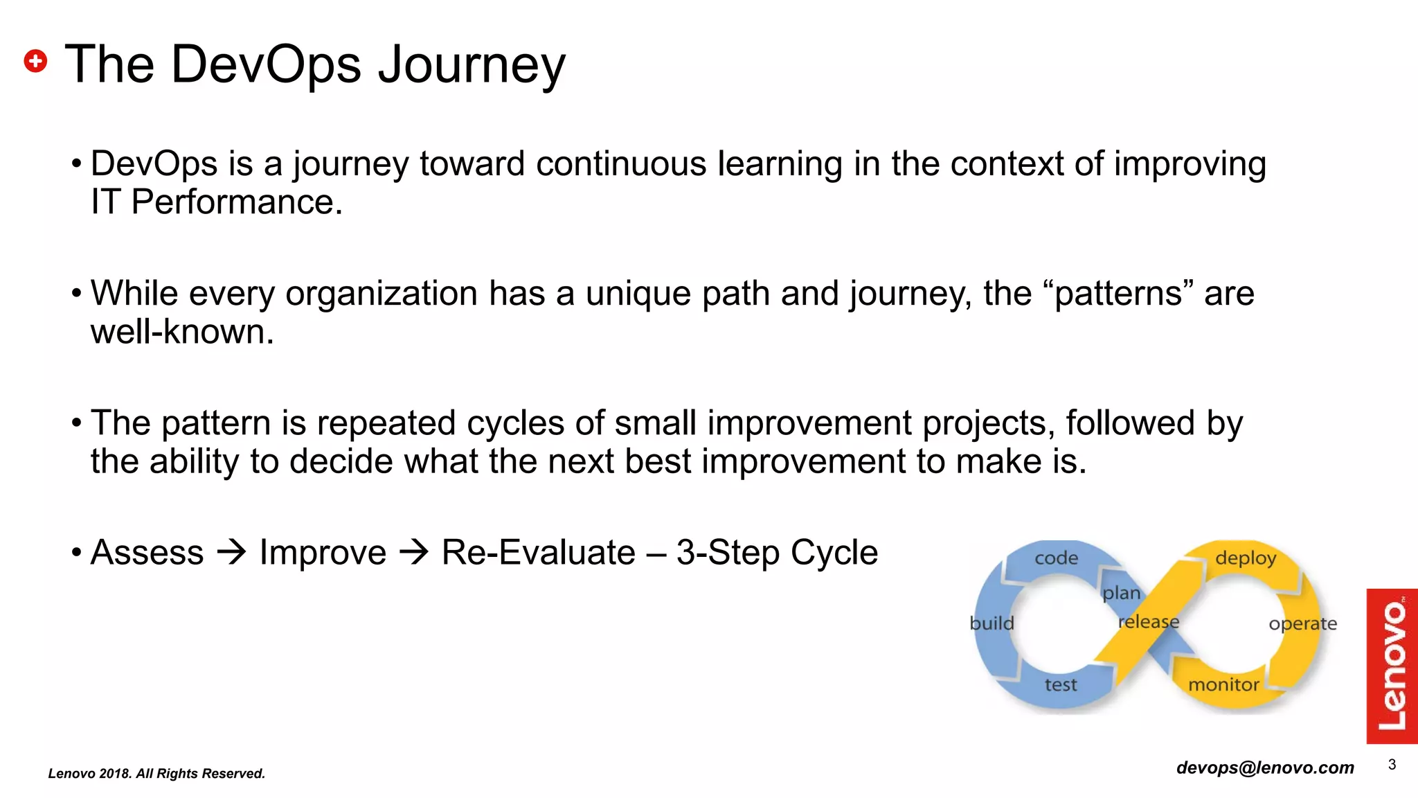 3
The DevOps Journey
• DevOps is a journey toward continuous learning in the context of improving
IT Performance.
• While every organization has a unique path and journey, the “patterns” are
well-known.
• The pattern is repeated cycles of small improvement projects, followed by
the ability to decide what the next best improvement to make is.
• Assess  Improve  Re-Evaluate – 3-Step Cycle
Lenovo 2018. All Rights Reserved. devops@lenovo.com
 