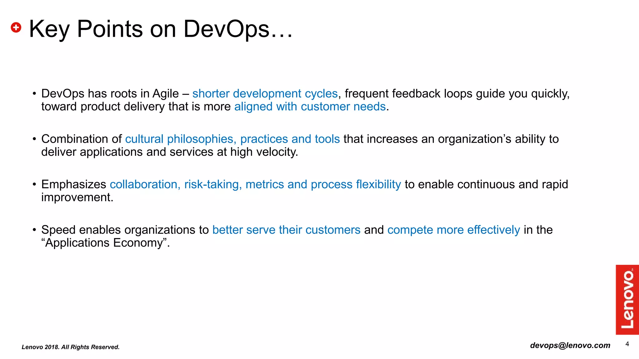 42018 - Lenovo Confidential
Key Points on DevOps…
• DevOps has roots in Agile – shorter development cycles, frequent feedback loops guide you quickly,
toward product delivery that is more aligned with customer needs.
• Combination of cultural philosophies, practices and tools that increases an organization’s ability to
deliver applications and services at high velocity.
• Emphasizes collaboration, risk-taking, metrics and process flexibility to enable continuous and rapid
improvement.
• Speed enables organizations to better serve their customers and compete more effectively in the
“Applications Economy”.
devops@lenovo.comLenovo 2018. All Rights Reserved.
 