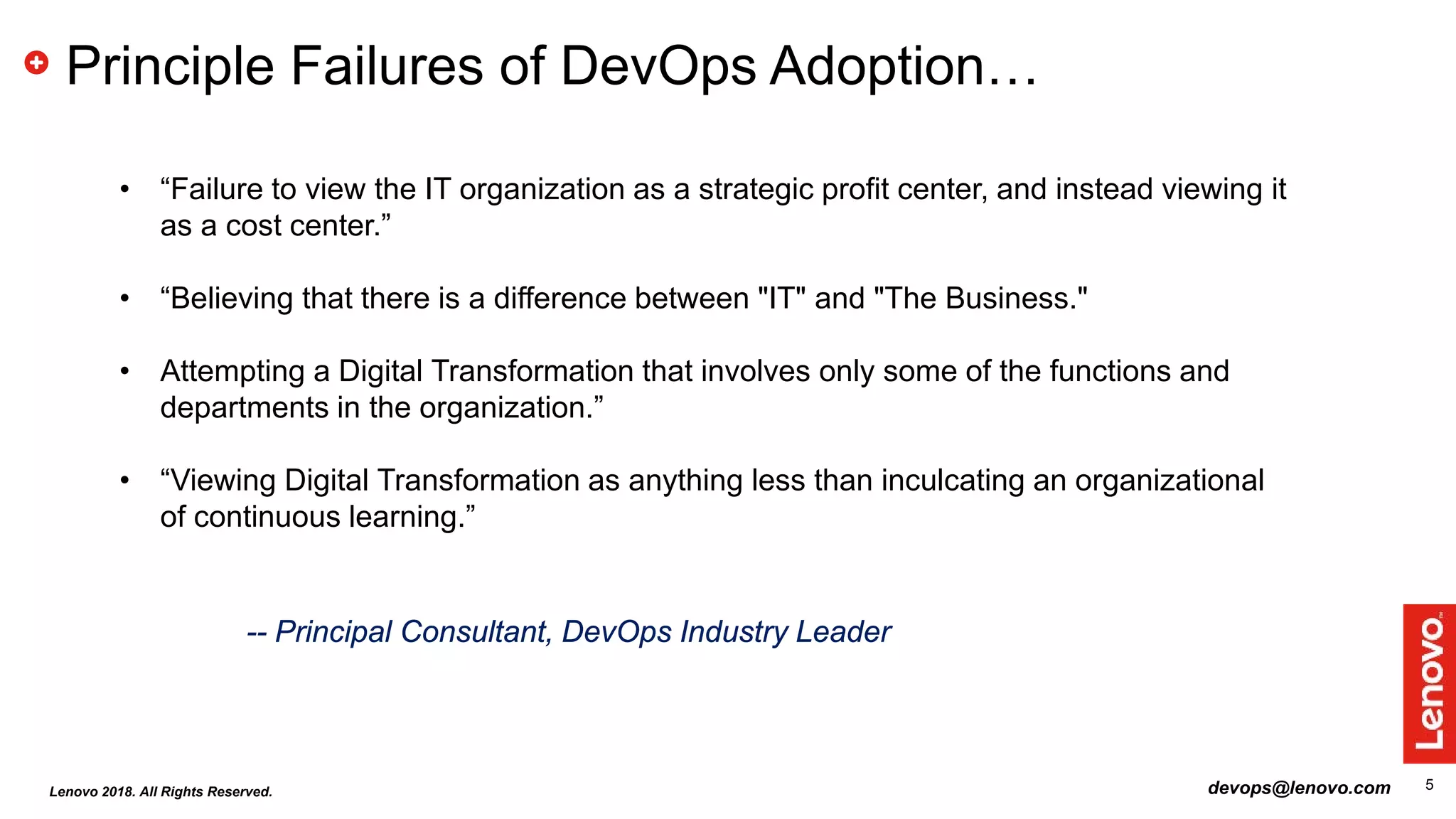 5
Principle Failures of DevOps Adoption…
• “Failure to view the IT organization as a strategic profit center, and instead viewing it
as a cost center.”
• “Believing that there is a difference between "IT" and "The Business."
• Attempting a Digital Transformation that involves only some of the functions and
departments in the organization.”
• “Viewing Digital Transformation as anything less than inculcating an organizational
of continuous learning.”
-- Principal Consultant, DevOps Industry Leader
devops@lenovo.comLenovo 2018. All Rights Reserved.
 