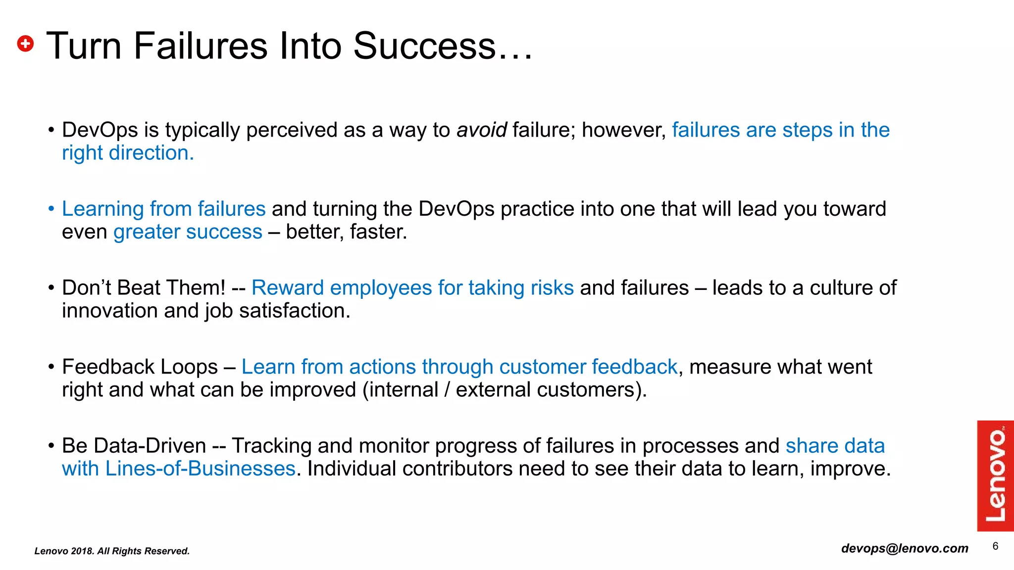 6
Turn Failures Into Success…
• DevOps is typically perceived as a way to avoid failure; however, failures are steps in the
right direction.
• Learning from failures and turning the DevOps practice into one that will lead you toward
even greater success – better, faster.
• Don’t Beat Them! -- Reward employees for taking risks and failures – leads to a culture of
innovation and job satisfaction.
• Feedback Loops – Learn from actions through customer feedback, measure what went
right and what can be improved (internal / external customers).
• Be Data-Driven -- Tracking and monitor progress of failures in processes and share data
with Lines-of-Businesses. Individual contributors need to see their data to learn, improve.
devops@lenovo.comLenovo 2018. All Rights Reserved.
 