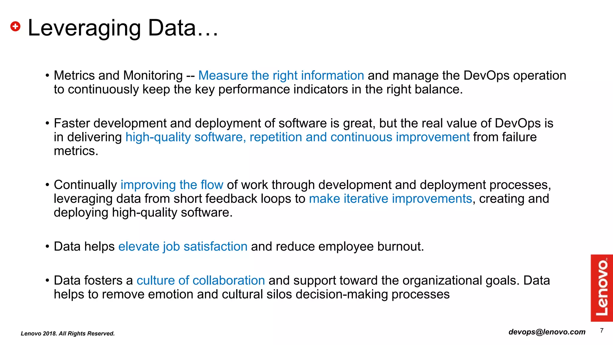 7
Leveraging Data…
• Metrics and Monitoring -- Measure the right information and manage the DevOps operation
to continuously keep the key performance indicators in the right balance.
• Faster development and deployment of software is great, but the real value of DevOps is
in delivering high-quality software, repetition and continuous improvement from failure
metrics.
• Continually improving the flow of work through development and deployment processes,
leveraging data from short feedback loops to make iterative improvements, creating and
deploying high-quality software.
• Data helps elevate job satisfaction and reduce employee burnout.
• Data fosters a culture of collaboration and support toward the organizational goals. Data
helps to remove emotion and cultural silos decision-making processes
devops@lenovo.comLenovo 2018. All Rights Reserved.
 