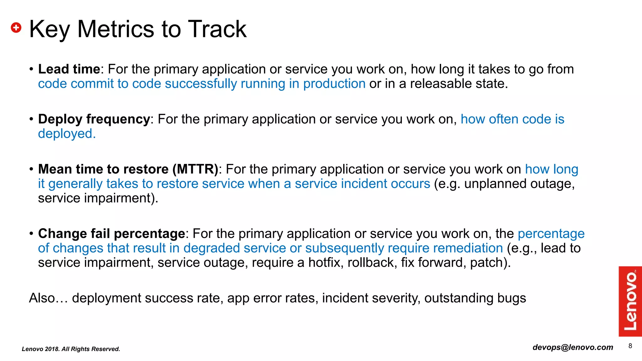 8
Key Metrics to Track
• Lead time: For the primary application or service you work on, how long it takes to go from
code commit to code successfully running in production or in a releasable state.
• Deploy frequency: For the primary application or service you work on, how often code is
deployed.
• Mean time to restore (MTTR): For the primary application or service you work on how long
it generally takes to restore service when a service incident occurs (e.g. unplanned outage,
service impairment).
• Change fail percentage: For the primary application or service you work on, the percentage
of changes that result in degraded service or subsequently require remediation (e.g., lead to
service impairment, service outage, require a hotfix, rollback, fix forward, patch).
Also… deployment success rate, app error rates, incident severity, outstanding bugs
devops@lenovo.comLenovo 2018. All Rights Reserved.
 