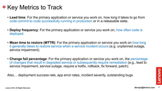 8
Key Metrics to Track
• Lead time: For the primary application or service you work on, how long it takes to go from
code commit to code successfully running in production or in a releasable state.
• Deploy frequency: For the primary application or service you work on, how often code is
deployed.
• Mean time to restore (MTTR): For the primary application or service you work on how long
it generally takes to restore service when a service incident occurs (e.g. unplanned outage,
service impairment).
• Change fail percentage: For the primary application or service you work on, the percentage
of changes that result in degraded service or subsequently require remediation (e.g., lead to
service impairment, service outage, require a hotfix, rollback, fix forward, patch).
Also… deployment success rate, app error rates, incident severity, outstanding bugs
devops@lenovo.comLenovo 2018. All Rights Reserved.
 