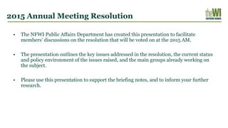 2015 Annual Meeting Resolution
• The NFWI Public Affairs Department has created this presentation to facilitate
members’ discussions on the resolution that will be voted on at the 2015 AM.
• The presentation outlines the key issues addressed in the resolution, the current status
and policy environment of the issues raised, and the main groups already working on
the subject.
• Please use this presentation to support the briefing notes, and to inform your further
research.
 