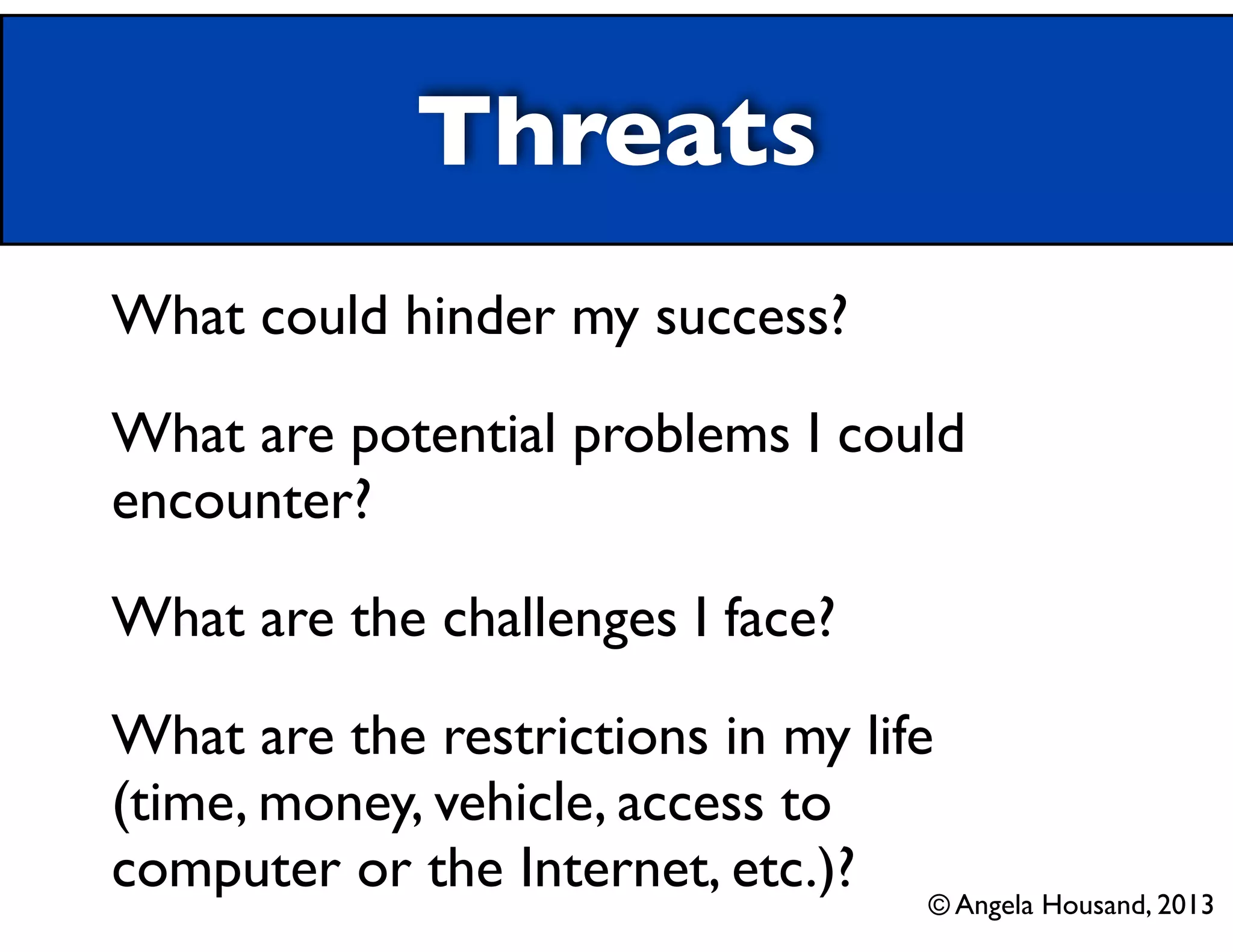 Threats
What could hinder my success?	

What are potential problems I could
encounter?	

What are the challenges I face?	

What are the restrictions in my life
(time, money, vehicle, access to
computer or the Internet, etc.)? © Angela Housand, 2013

 