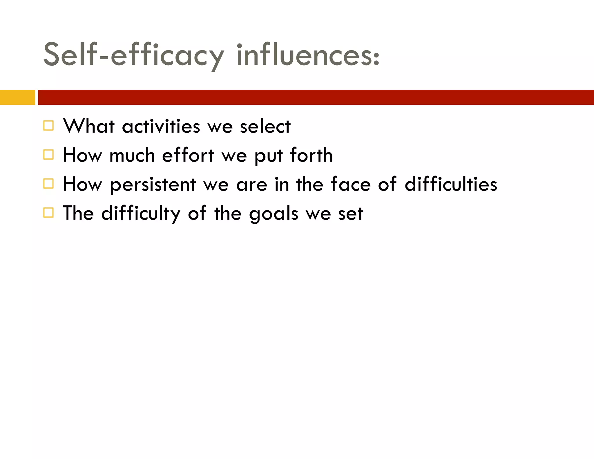 Self-efficacy influences:
¨
¨
¨
¨

What activities we select
How much effort we put forth
How persistent we are in the face of difficulties
The difficulty of the goals we set

 