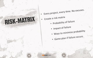RISK-MATRIX
•  Every	
  project,	
  every	
  Sme.	
  No	
  excuses.	
  
•  Create	
  a	
  risk	
  matrix	
  	
  
•  Probability	
  of	
  failure	
  
•  Impact	
  of	
  failure	
  
•  Ways	
  to	
  minimize	
  probability	
  
•  Game	
  plan	
  if	
  failure	
  occurs	
  
FOOCAMP 2013
 