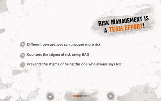 FOOCAMP 2013
Diﬀerent	
  perspecSves	
  can	
  uncover	
  more	
  risk	
  
	
  
Counters	
  the	
  sSgma	
  of	
  risk	
  being	
  BAD	
  
	
  
Prevents	
  the	
  sSgma	
  of	
  being	
  the	
  one	
  who	
  always	
  says	
  NO!	
  
Risk Management is
a TEAM EFFORT!
 