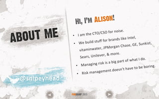 ABOUT ME •  I	
  am	
  the	
  CTO/CSO	
  for	
  noise.	
  
•  We	
  build	
  stuﬀ	
  for	
  brands	
  like	
  Intel,	
  
vitaminwater,	
  JPMorgan	
  Chase,	
  GE,	
  Sunkist,	
  
Sears,	
  Unilever,	
  &	
  more.	
  
•  Managing	
  risk	
  is	
  a	
  big	
  part	
  of	
  what	
  I	
  do.	
  
•  Risk	
  management	
  doesn’t	
  have	
  to	
  be	
  boring.	
  	
  
Hi, I’m Alison!
FOOCAMP 2013
@snipeyhead	
  @snipeyhead	
  
 