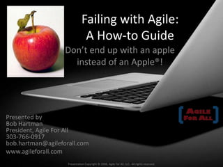 Failing with Agile:A How-to Guide Don’t end up with an apple instead of an Apple®! Presented byBob HartmanPresident, Agile For All303-766-0917bob.hartman@agileforall.com www.agileforall.com Presentation Copyright © 2008, Agile For All, LLC.  All rights reserved. 