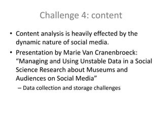 Challenge 4: content
• Content analysis is heavily effected by the
dynamic nature of social media.
• Presentation by Marie Van Cranenbroeck:
“Managing and Using Unstable Data in a Social
Science Research about Museums and
Audiences on Social Media”
– Data collection and storage challenges
 