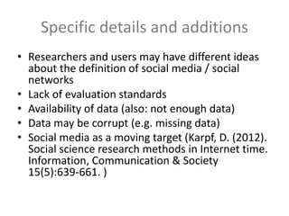 Specific details and additions
• Researchers and users may have different ideas
about the definition of social media / social
networks
• Lack of evaluation standards
• Availability of data (also: not enough data)
• Data may be corrupt (e.g. missing data)
• Social media as a moving target (Karpf, D. (2012).
Social science research methods in Internet time.
Information, Communication & Society
15(5):639-661. )
 