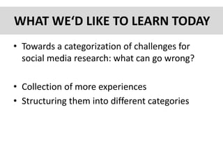 WHAT WE‘D LIKE TO LEARN TODAY
• Towards a categorization of challenges for
social media research: what can go wrong?
• Collection of more experiences
• Structuring them into different categories
 