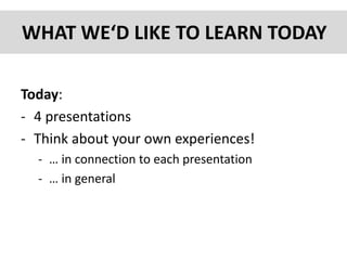 WHAT WE‘D LIKE TO LEARN TODAY
Today:
- 4 presentations
- Think about your own experiences!
- … in connection to each presentation
- … in general
 