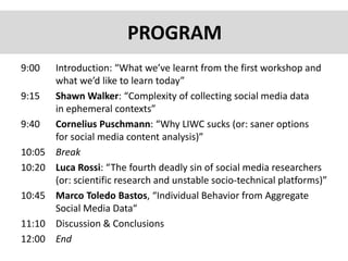 9:00 Introduction: “What we’ve learnt from the first workshop and
what we’d like to learn today”
9:15 Shawn Walker: “Complexity of collecting social media data
in ephemeral contexts”
9:40 Cornelius Puschmann: “Why LIWC sucks (or: saner options
for social media content analysis)”
10:05 Break
10:20 Luca Rossi: “The fourth deadly sin of social media researchers
(or: scientific research and unstable socio-technical platforms)”
10:45 Marco Toledo Bastos, “Individual Behavior from Aggregate
Social Media Data“
11:10 Discussion & Conclusions
12:00 End
PROGRAM
 