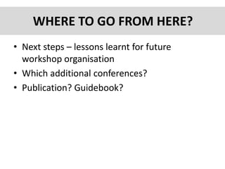 WHERE TO GO FROM HERE?
• Next steps – lessons learnt for future
workshop organisation
• Which additional conferences?
• Publication? Guidebook?
 