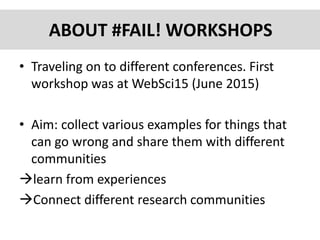 ABOUT #FAIL! WORKSHOPS
• Traveling on to different conferences. First
workshop was at WebSci15 (June 2015)
• Aim: collect various examples for things that
can go wrong and share them with different
communities
learn from experiences
Connect different research communities
 
