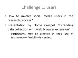 Challenge 1: users
• How to involve social media users in the
research process?
• Presentation by Elodie Crespel: “Extending
data collection with web browser extension”
– Participants may be creative in their use of
technology – flexibility is needed.
 