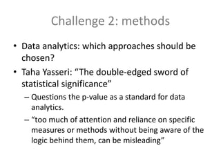 Challenge 2: methods
• Data analytics: which approaches should be
chosen?
• Taha Yasseri: “The double-edged sword of
statistical significance”
– Questions the p-value as a standard for data
analytics.
– “too much of attention and reliance on specific
measures or methods without being aware of the
logic behind them, can be misleading”
 