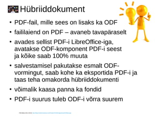 Hübriiddokument
●
PDF-fail, mille sees on lisaks ka ODF
●
faililaiend on PDF – avaneb tavapäraselt
●
avades sellist PDF-i LibreOffice-iga,
avatakse ODF-komponent PDF-i seest
ja kõike saab 100% muuta
●
salvestamisel pakutakse esmalt ODF-
vormingut, saab kohe ka eksportida PDF-i ja
taas teha omakorda hübriiddokumenti
●
võimalik kaasa panna ka fondid
●
PDF-i suurus tuleb ODF-i võrra suurem
Pildi allikas (28.12.2013): http://blog.membersolutions.com/Portals/74144/images/smart%20idea.jpg
 