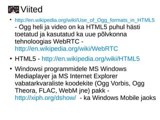 Viited
●
http://en.wikipedia.org/wiki/Use_of_Ogg_formats_in_HTML5
- Ogg heli ja video on ka HTML5 puhul hästi
toetatud ja kasutatud ka uue põlvkonna
tehnoloogias WebRTC -
http://en.wikipedia.org/wiki/WebRTC
●
HTML5 - http://en.wikipedia.org/wiki/HTML5
●
Windowsi programmidele MS Windows
Mediaplayer ja MS Internet Explorer
vabatarkvaraliste koodekite (Ogg Vorbis, Ogg
Theora, FLAC, WebM jne) pakk -
http://xiph.org/dshow/ - ka Windows Mobile jaoks
 