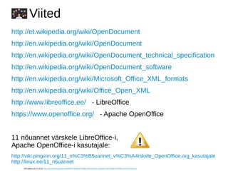 Viited
http://et.wikipedia.org/wiki/OpenDocument
http://en.wikipedia.org/wiki/OpenDocument
http://en.wikipedia.org/wiki/OpenDocument_technical_specification
http://en.wikipedia.org/wiki/OpenDocument_software
http://en.wikipedia.org/wiki/Microsoft_Office_XML_formats
http://en.wikipedia.org/wiki/Office_Open_XML
http://www.libreoffice.ee/ - LibreOffice
https://www.openoffice.org/ - Apache OpenOffice
11 nõuannet värskele LibreOffice-i,
Apache OpenOffice-i kasutajale:
http://viki.pingviin.org/11_n%C3%B5uannet_v%C3%A4rskele_OpenOffice.org_kasutajale
http://linux.ee/11_n6uannet
Pildi allikas (28.12.2013): http://tahvel.ee/images/thumb/f/f3/H%C3%BC%C3%BCum%C3%A4rk.png/45px-H%C3%BC%C3%BCum%C3%A4rk.png
 