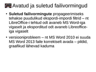 Avatud ja suletud failivormingud
●
Suletud failivormingute propageerimiseks
tehakse puudulikud ekspordi-impordi filtrid – nt
LibreOffice-i tehtud odt avaneb MS Word-iga
vigaselt ja eksporditud odt avaneb Libreoffice-
iga vigaselt
●
versiooniprobleem – nt MS Word 2010 ei suuda
MS Word 2013 faile korrektselt avada – pildid,
graafikud lähevad kaduma
 
