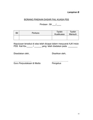 Lampiran B
BORANG PINDAAN DASAR FAIL KUASA PSS
Pindaan : Bil ___/____
Bil Perkara
Tarikh
Kuatkuasa
Tarikh
Mansuh
Keputusan tersebut di atas telah dicapai dalam mesyuarat AJK Induk
PSS Kali Ke-_____ / ______ yang telah diadakan pada ________
Disediakan oleh, Disahkan oleh,
. ..
Guru Perpustakaan & Media Pengetua
10
 
