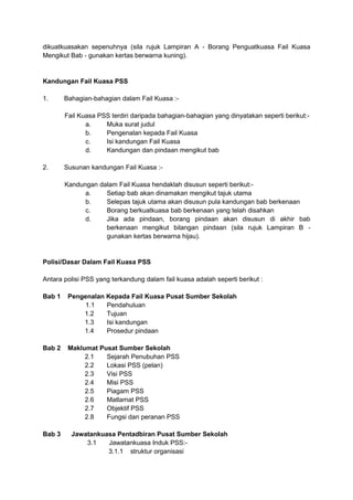 dikuatkuasakan sepenuhnya (sila rujuk Lampiran A - Borang Penguatkuasa Fail Kuasa
Mengikut Bab - gunakan kertas berwarna kuning).
Kandungan Fail Kuasa PSS
1. Bahagian-bahagian dalam Fail Kuasa :-
Fail Kuasa PSS terdiri daripada bahagian-bahagian yang dinyatakan seperti berikut:-
a. Muka surat judul
b. Pengenalan kepada Fail Kuasa
c. Isi kandungan Fail Kuasa
d. Kandungan dan pindaan mengikut bab
2. Susunan kandungan Fail Kuasa :-
Kandungan dalam Fail Kuasa hendaklah disusun seperti berikut:-
a. Setiap bab akan dinamakan mengikut tajuk utama
b. Selepas tajuk utama akan disusun pula kandungan bab berkenaan
c. Borang berkuatkuasa bab berkenaan yang telah disahkan
d. Jika ada pindaan, borang pindaan akan disusun di akhir bab
berkenaan mengikut bilangan pindaan (sila rujuk Lampiran B -
gunakan kertas berwarna hijau).
Polisi/Dasar Dalam Fail Kuasa PSS
Antara polisi PSS yang terkandung dalam fail kuasa adalah seperti berikut :
Bab 1 Pengenalan Kepada Fail Kuasa Pusat Sumber Sekolah
1.1 Pendahuluan
1.2 Tujuan
1.3 Isi kandungan
1.4 Prosedur pindaan
Bab 2 Maklumat Pusat Sumber Sekolah
2.1 Sejarah Penubuhan PSS
2.2 Lokasi PSS (pelan)
2.3 Visi PSS
2.4 Misi PSS
2.5 Piagam PSS
2.6 Matlamat PSS
2.7 Objektif PSS
2.8 Fungsi dan peranan PSS
Bab 3 Jawatankuasa Pentadbiran Pusat Sumber Sekolah
3.1 Jawatankuasa Induk PSS:-
3.1.1 struktur organisasi
 