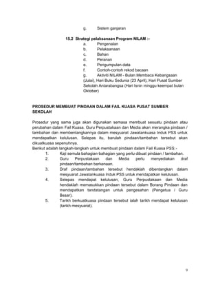 g. Sistem ganjaran
15.2 Strategi pelaksanaan Program NILAM :-
a. Pengenalan
b. Pelaksanaan
c. Bahan
d. Peranan
e. Pengumpulan data
f. Contoh-contoh rekod bacaan
g. Aktiviti NILAM - Bulan Membaca Kebangsaan
(Julai), Hari Buku Sedunia (23 April), Hari Pusat Sumber
Sekolah Antarabangsa (Hari Isnin minggu keempat bulan
Oktober)
PROSEDUR MEMBUAT PINDAAN DALAM FAIL KUASA PUSAT SUMBER
SEKOLAH
Prosedur yang sama juga akan digunakan semasa membuat sesuatu pindaan atau
perubahan dalam Fail Kuasa. Guru Perpustakaan dan Media akan merangka pindaan /
tambahan dan membentangkannya dalam mesyuarat Jawatankuasa Induk PSS untuk
mendapatkan kelulusan. Selepas itu, barulah pindaan/tambahan tersebut akan
dikuatkuasa sepenuhnya.
Berikut adalah langkah-langkah untuk membuat pindaan dalam Fail Kuasa PSS:-
1. Kaji semula bahagian-bahagian yang perlu dibuat pindaan / tambahan.
2. Guru Perpustakaan dan Media perlu menyediakan draf
pindaan/tambahan berkenaan.
3. Draf pindaan/tambahan tersebut hendaklah dibentangkan dalam
mesyuarat Jawatankuasa Induk PSS untuk mendapatkan kelulusan.
4. Selepas mendapat kelulusan, Guru Perpustakaan dan Media
hendaklah memasukkan pindaan tersebut dalam Borang Pindaan dan
mendapatkan tandatangan untuk pengesahan (Pengetua / Guru
Besar).
5. Tarikh berkuatkuasa pindaan tersebut ialah tarikh mendapat kelulusan
(tarikh mesyuarat).
9
 