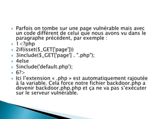 Parfois on tombe sur une page vulnérable mais avec
un code différent de celui que nous avons vu dans le
paragraphe précédent, par exemple :
 1<?php
 2if(isset($_GET['page']))
 3include($_GET['page'] . ".php");
 4else
 5include('default.php');
 6?>
 Ici l’extension « .php » est automatiquement rajoutée
à la variable. Cela force notre fichier backdoor.php a
devenir backdoor.php.php et ça ne va pas s’exécuter
sur le serveur vulnérable.
 