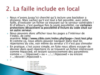 Nous n’avons Jusqu’ici cherché qu’à inclure une backdoor a
distance. Mais sachez qu’il est tout à fait possible, avec cette
faille, d’exécuter un fichier se trouvant sur le serveur vulnérable !
Et d’ailleurs, c’est quelque fois la seule possibilité, car certaines
protections désactivent la possibilité d’inclure du code situé sur
un autre serveur.
 Nous pouvons donc afficher tous les pages a l’intérieur de
l’index, de cette
manière: http://www.cible.com/index.php?page=/test/test.php
Et comme ça, nous allons pouvoir naviguer dans tout les
répertoires du site, voir même du serveur s’il n’est pas chmoder
 En pratique, c’est assez simple, en faite nous allons essayer de
deviner dans quel répertoire ils se trouvent un fichier intéressant
comme htpasswd, en testant successivement des paramètres
comme « ../.htpasswd » ou « ../../.htpasswd » ou encore
« ../dossier/.htpasswd ».
 -
 