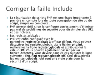  La sécurisation de scripts PHP est une étape importante à
prendre en compte lors de toute conception de site ou de
script, simple ou complexe.
 PHP permet déjà si on le configure correctement d'éliminer
pas mal de problèmes de sécurité pour dissimuler des URL
et des fichiers.
 Les register_globals :
 PHP est enfin configuré avec le
paramètre register_globals à off par défaut. Vous pouvez
désactiver les register_globals via le fichier php.ini,
recherchez la ligne register_globals et attribuez-lui la
valeur Off. Vous pouvez également passer par un
fichier .htaccess, vous devrez dans ce cas rajouter la ligne
suivante : php_flag register_globals off. Ceci désactivera
les register_globals, qui sont une vraie plaie pour la
sécurité d'un script.
 