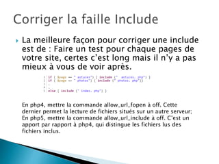 La meilleure façon pour corriger une include
est de : Faire un test pour chaque pages de
votre site, certes c’est long mais il n’y a pas
mieux à vous de voir après.
En php4, mettre la commande allow_url_fopen à off. Cette
dernier permet la lecture de fichiers situés sur un autre serveur;
En php5, mettre la commande allow_url_include à off. C’est un
apport par rapport à php4, qui distingue les fichiers lus des
fichiers inclus.
 