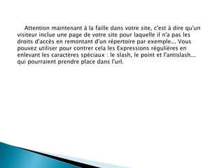 Attention maintenant à la faille dans votre site, c'est à dire qu'un
visiteur inclue une page de votre site pour laquelle il n'a pas les
droits d'accès en remontant d'un répertoire par exemple... Vous
pouvez utiliser pour contrer cela les Expressions régulières en
enlevant les caractères spéciaux : le slash, le point et l'antislash...
qui pourraient prendre place dans l'url.
 