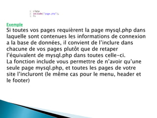 Exemple
Si toutes vos pages requièrent la page mysql.php dans
laquelle sont contenues les informations de connexion
a la base de données, il convient de l’inclure dans
chacune de vos pages plutôt que de retaper
l’équivalent de mysql.php dans toutes celle-ci.
La fonction include vous permettre de n’avoir qu’une
seule page mysql.php, et toutes les pages de votre
site l’incluront (le même cas pour le menu, header et
le footer)
 