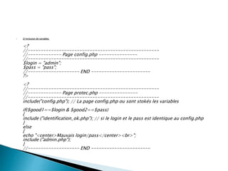  2) Inclusion de variables
<?
//---------------------------------------------------
//------------- Page config.php ---------------
//---------------------------------------------------
$login = "admin";
$pass = "pass";
//-------------------- END -----------------------
?>
<?
//---------------------------------------------------
//------------- Page protec.php ---------------
//---------------------------------------------------
include("config.php"); // La page config.php ou sont stokés les variables
if($good1==$login & $good2==$pass)
{
include ("identification_ok.php"); // si le login et le pass est identique au config.php
}
else
{
echo "<center>Mauvais login/pass</center><br>";
include ("admin.php");
}
//-------------------- END -----------------------
 