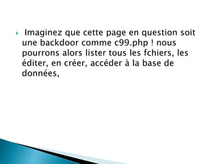  Imaginez que cette page en question soit
une backdoor comme c99.php ! nous
pourrons alors lister tous les fchiers, les
éditer, en créer, accéder à la base de
données,
 