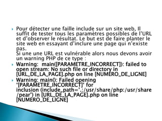  Pour détecter une faille include sur un site web, Il
suffit de tester tous les paramètres possibles de l’URL
et d’observer le résultat. Le but est de faire planter le
site web en essayant d’inclure une page qui n’existe
pas.
Si une une URL est vulnérable alors nous devons avoir
un warning PHP de ce type :
 Warning: main([PARAMETRE_INCORRECT]): failed to
open stream: No such file or directory in
[URL_DE_LA_PAGE].php on line [NUMERO_DE_LIGNE]
 Warning: main(): Failed opening
‘[PARAMETRE_INCORRECT]‘ for
inclusion (include_path=’.:/usr/share/php:/usr/share
/pear’) in [URL_DE_LA_PAGE].php on line
[NUMERO_DE_LIGNE]
 