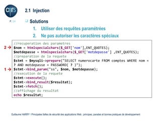 2.1 Injection

  P. 14             Solutions
                      1. Utiliser des requêtes paramétrées
                      2. Ne pas autoriser les caractères spéciaux
    //recuperation des parametres
2  $nom = htmlspecialchars($_GET['nom'],ENT_QUOTES);
    $motdepasse = htmlspecialchars($_GET['motdepasse'] ,ENT_QUOTES);
    //preparation de la requete
    $stmt = $mysqli->prepare("SELECT numerocarte FROM comptes WHERE nom =
    ? AND motdepasse = PASSWORD( ? )");
1  $stmt->bind_param("ss", $nom, $motdepasse);
    //execution de la requete
    $stmt->execute();
    $stmt->bind_result($resultat);
    $stmt->fetch();
    //affichage du resultat
    echo $resultat;




   Guillaume HARRY l Principales failles de sécurité des applications Web : principes, parades et bonnes pratiques de développement
 