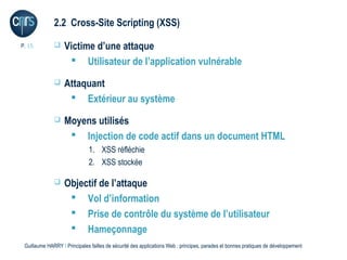 2.2 Cross-Site Scripting (XSS)

P. 15             Victime d’une attaque
                     Utilisateur de l’application vulnérable
                  Attaquant
                     Extérieur au système
                  Moyens utilisés
                     Injection de code actif dans un document HTML
                              1. XSS réfléchie
                              2. XSS stockée

                  Objectif de l’attaque
                     Vol d’information
                     Prise de contrôle du système de l’utilisateur
                     Hameçonnage
 Guillaume HARRY l Principales failles de sécurité des applications Web : principes, parades et bonnes pratiques de développement
 